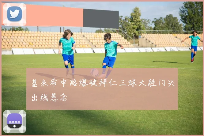 基米希中路爆破拜仁三球大胜门兴出线悬念