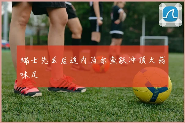 瑞士先丢后追内马尔鱼跃冲顶火药味足