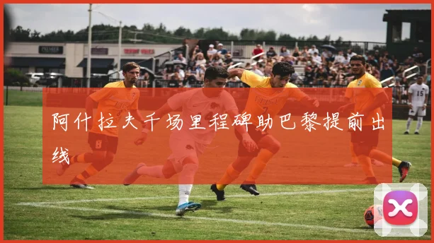 阿什拉夫千场里程碑助巴黎提前出线
