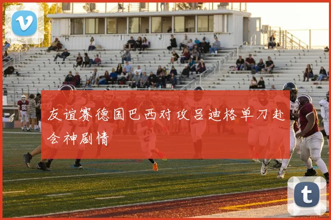 友谊赛德国巴西对攻吕迪格单刀赴会神剧情