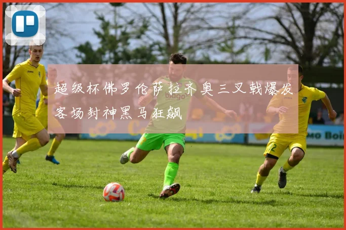 超级杯佛罗伦萨拉齐奥三叉戟爆发客场封神黑马狂飙