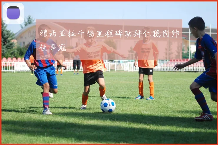 穆西亚拉千场里程碑助拜仁稳固帅位争冠