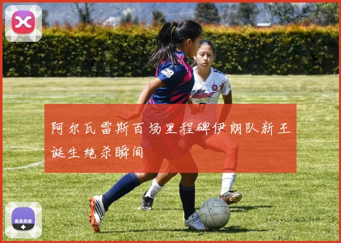 阿尔瓦雷斯百场里程碑伊朗队新王诞生绝杀瞬间
