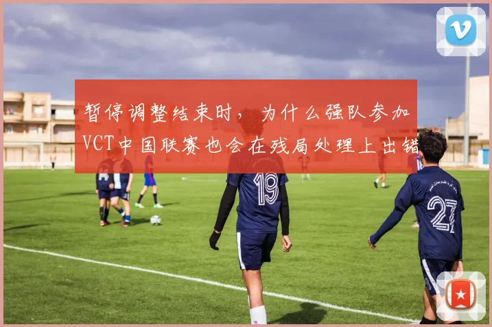 暂停调整结束时，为什么强队参加VCT中国联赛也会在残局处理上出错
