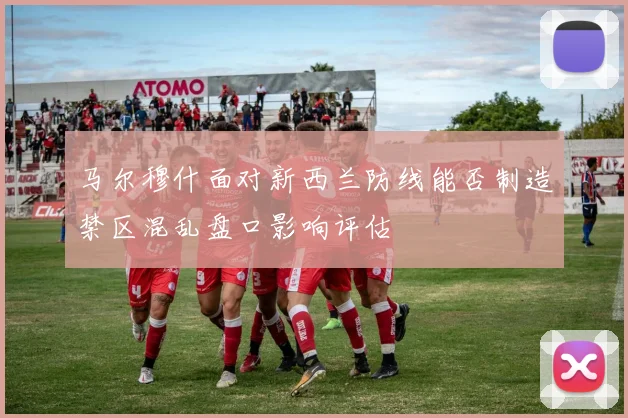 马尔穆什面对新西兰防线能否制造禁区混乱盘口影响评估