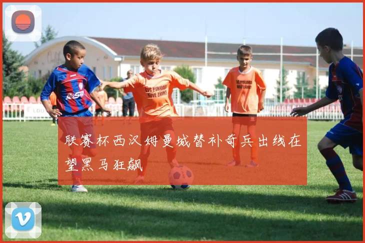 联赛杯西汉姆曼城替补奇兵出线在望黑马狂飙