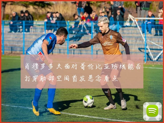 肖穆罗多夫面对哥伦比亚防线能否打穿肋部空间首发悬念看点