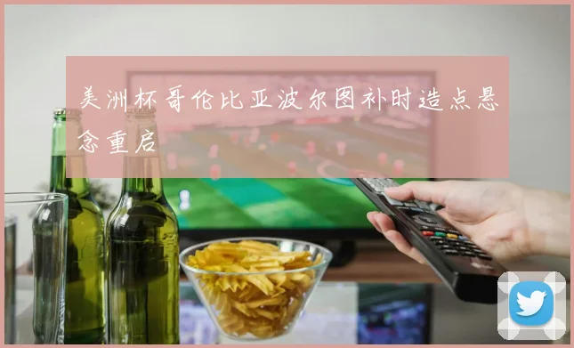 美洲杯哥伦比亚波尔图补时造点悬念重启