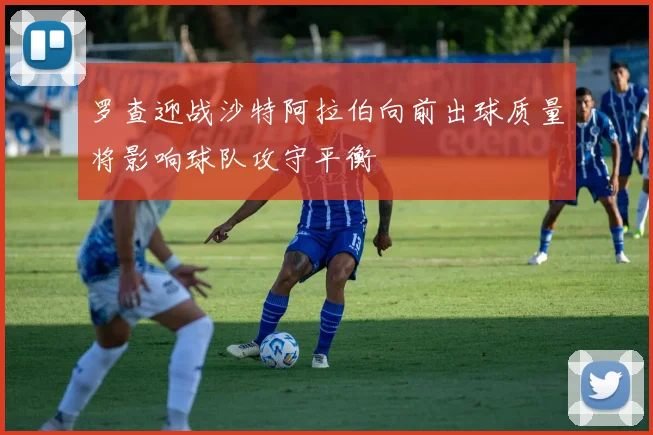 罗查迎战沙特阿拉伯向前出球质量将影响球队攻守平衡