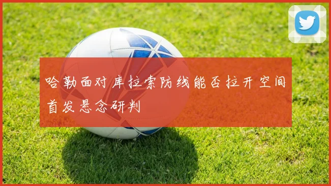 哈勒面对库拉索防线能否拉开空间首发悬念研判
