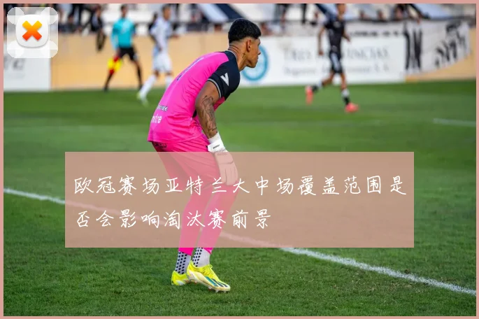 欧冠赛场亚特兰大中场覆盖范围是否会影响淘汰赛前景