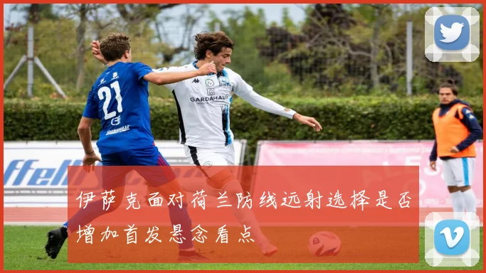 伊萨克面对荷兰防线远射选择是否增加首发悬念看点