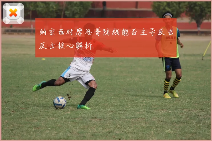 纳宗面对摩洛哥防线能否主导反击反击核心解析
