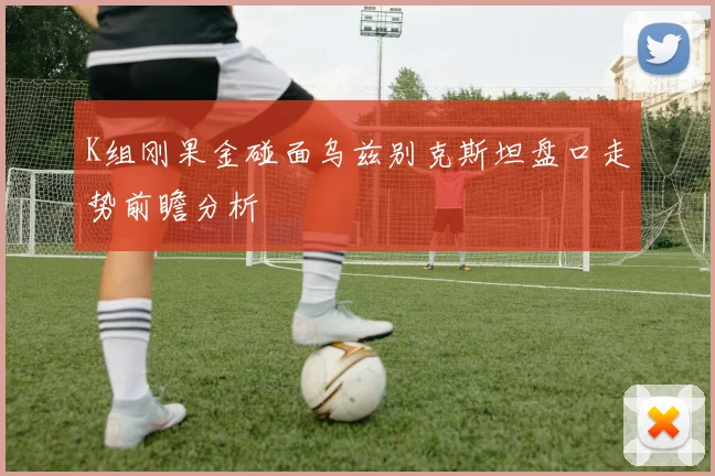 K组刚果金碰面乌兹别克斯坦盘口走势前瞻分析