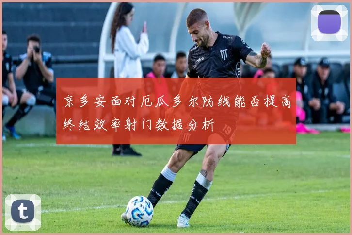 京多安面对厄瓜多尔防线能否提高终结效率射门数据分析