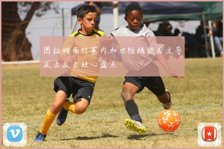 图拉姆面对塞内加尔防线能否主导反击反击核心盘点
