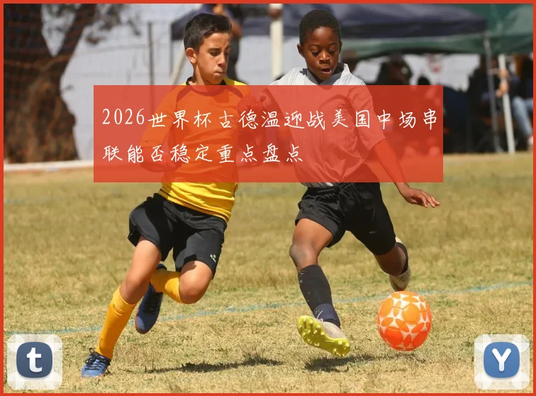 2026世界杯古德温迎战美国中场串联能否稳定重点盘点