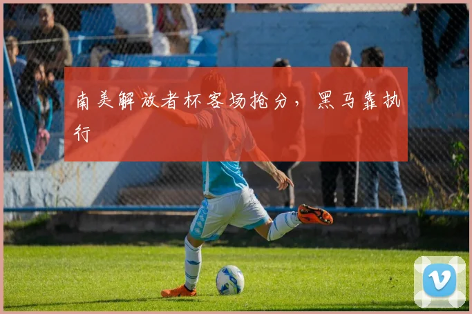 南美解放者杯客场抢分，黑马靠执行