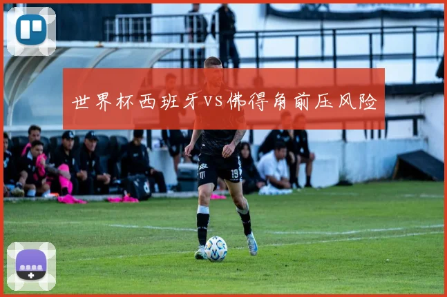 世界杯西班牙vs佛得角前压风险