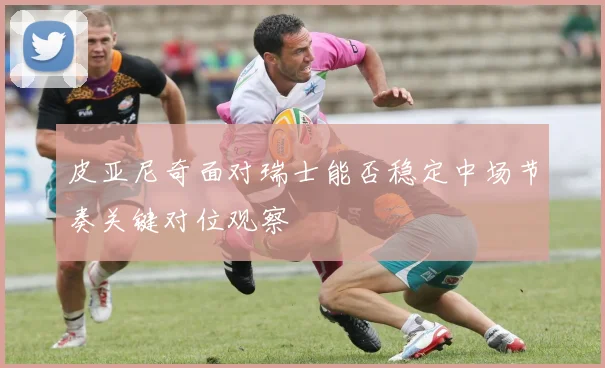 皮亚尼奇面对瑞士能否稳定中场节奏关键对位观察