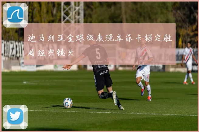迪马利亚金球级表现本菲卡锁定胜局经典镜头