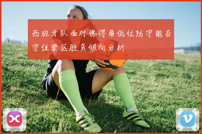 西班牙队面对佛得角低位防守能否守住禁区胜负倾向分析