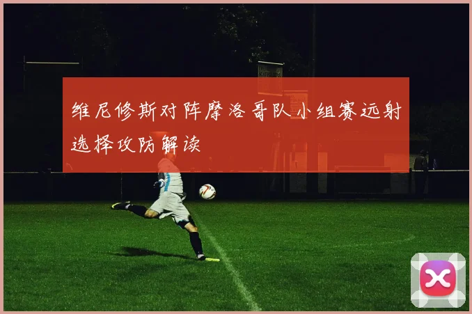 维尼修斯对阵摩洛哥队小组赛远射选择攻防解读