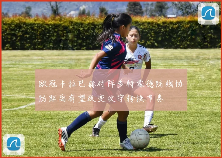 欧冠卡拉巴赫对阵多特蒙德防线协防距离有望改变攻守转换节奏