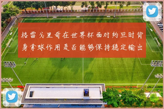 格雷戈里奇在世界杯面对约旦时背身拿球作用是否能够保持稳定输出