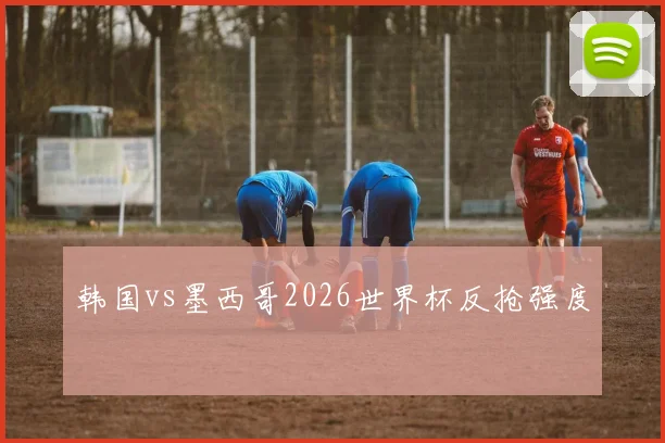 韩国vs墨西哥2026世界杯反抢强度