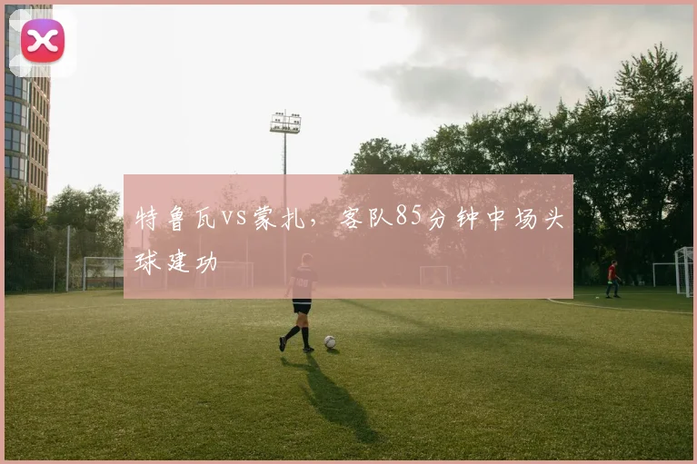 特鲁瓦vs蒙扎，客队85分钟中场头球建功