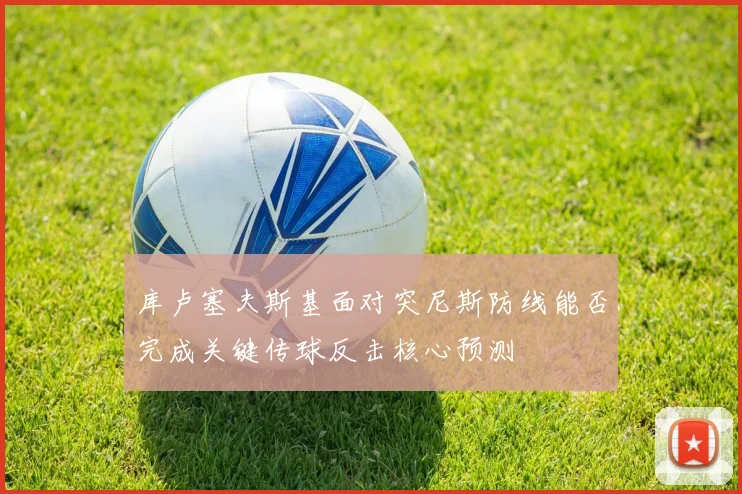 库卢塞夫斯基面对突尼斯防线能否完成关键传球反击核心预测