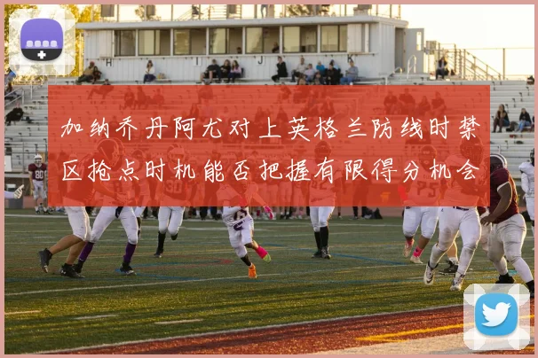 加纳乔丹阿尤对上英格兰防线时禁区抢点时机能否把握有限得分机会