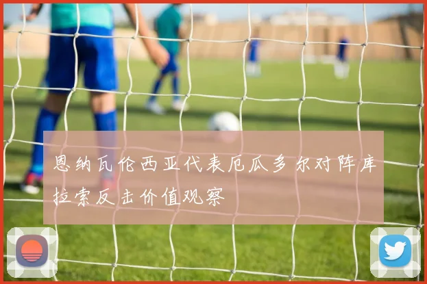 恩纳瓦伦西亚代表厄瓜多尔对阵库拉索反击价值观察