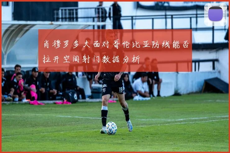 肖穆罗多夫面对哥伦比亚防线能否拉开空间射门数据分析