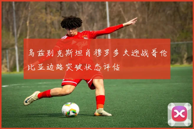 乌兹别克斯坦肖穆罗多夫迎战哥伦比亚边路突破状态评估
