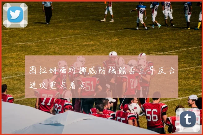 图拉姆面对挪威防线能否主导反击进攻重点看点