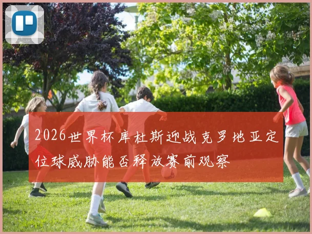 2026世界杯库杜斯迎战克罗地亚定位球威胁能否释放赛前观察