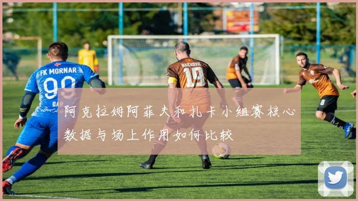 阿克拉姆阿菲夫和扎卡小组赛核心数据与场上作用如何比较