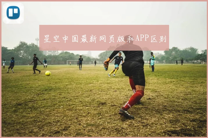 星空中国最新网页版和APP区别