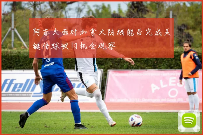 阿菲夫面对加拿大防线能否完成关键传球破门机会观察