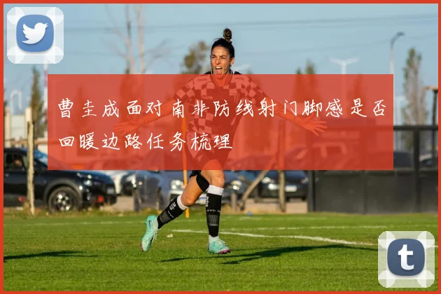 曹圭成面对南非防线射门脚感是否回暖边路任务梳理