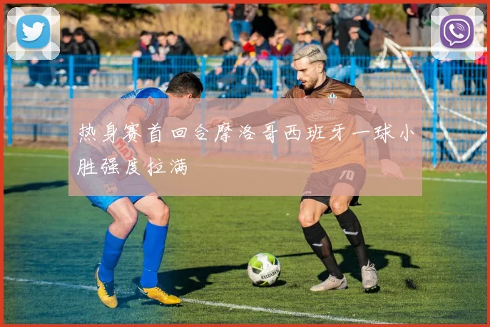 热身赛首回合摩洛哥西班牙一球小胜强度拉满