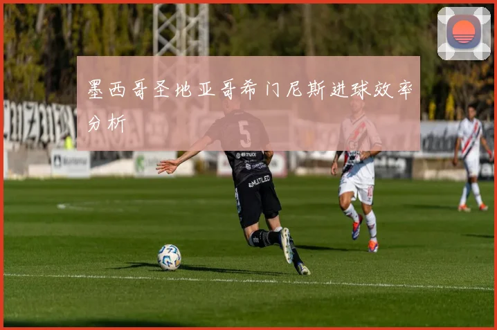 墨西哥圣地亚哥希门尼斯进球效率分析