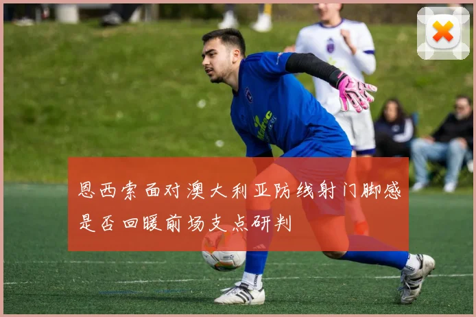 恩西索面对澳大利亚防线射门脚感是否回暖前场支点研判