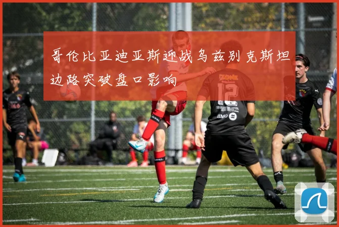 哥伦比亚迪亚斯迎战乌兹别克斯坦边路突破盘口影响