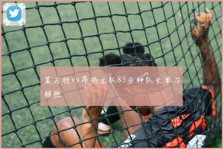 莱万特vs昂热主队85分钟队长单刀锁胜