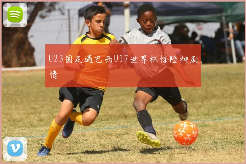 U23国足遇巴西U17世界杯惊险神剧情