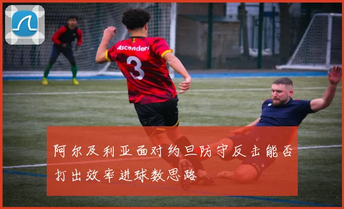 阿尔及利亚面对约旦防守反击能否打出效率进球数思路