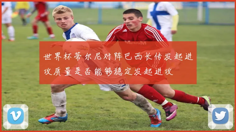世界杯蒂尔尼对阵巴西长传发起进攻质量是否能够稳定发起进攻